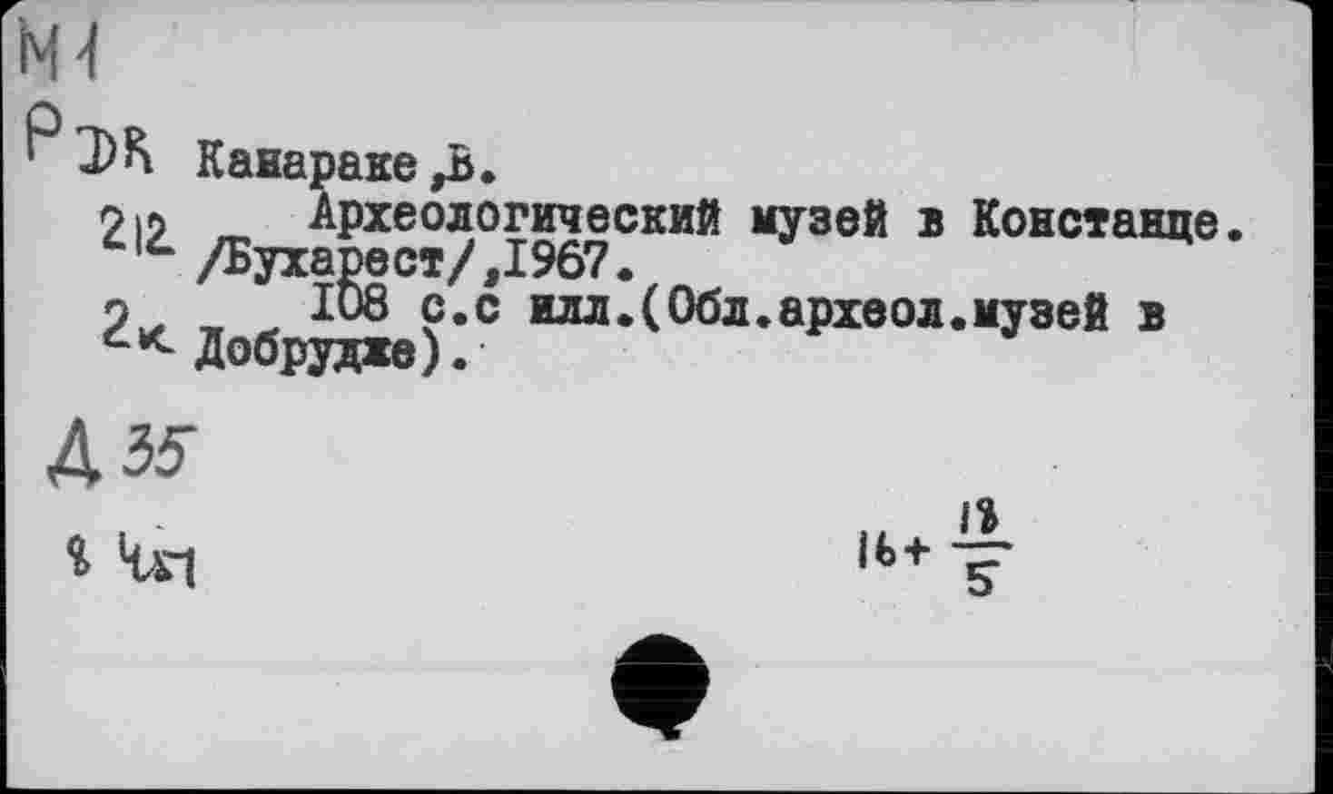 ﻿КН
Р ЭК Канараке ^В.
212.
Археологический музей в Констанце. /Бухарест/,1967.
ІО8 с.с илл.(Обл.археол.музей в Добрудже).
Д35-
і Чг|
“+T